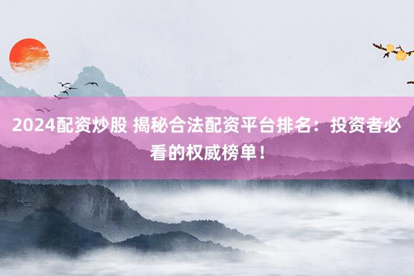 2024配资炒股 揭秘合法配资平台排名：投资者必看的权威榜单！
