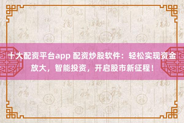 十大配资平台app 配资炒股软件：轻松实现资金放大，智能投资，开启股市新征程！
