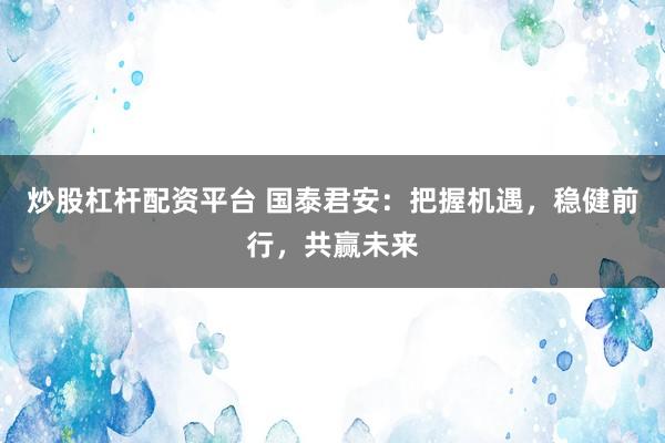 炒股杠杆配资平台 国泰君安：把握机遇，稳健前行，共赢未来