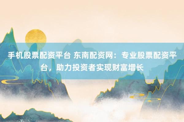手机股票配资平台 东南配资网：专业股票配资平台，助力投资者实现财富增长
