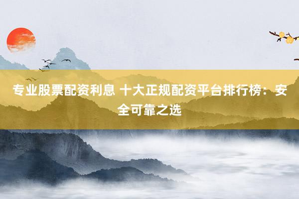 专业股票配资利息 十大正规配资平台排行榜：安全可靠之选