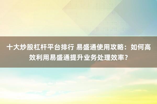 十大炒股杠杆平台排行 易盛通使用攻略：如何高效利用易盛通提升业务处理效率？