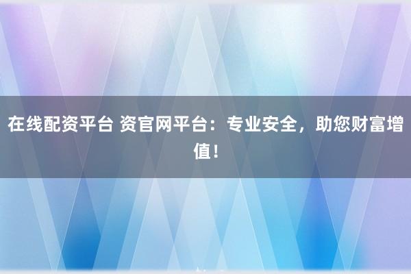在线配资平台 资官网平台：专业安全，助您财富增值！