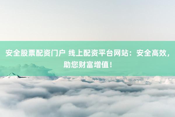 安全股票配资门户 线上配资平台网站：安全高效，助您财富增值！