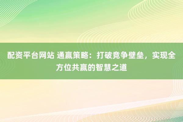 配资平台网站 通赢策略：打破竞争壁垒，实现全方位共赢的智慧之道