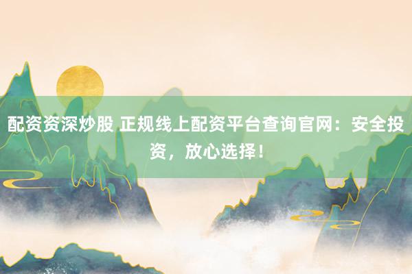配资资深炒股 正规线上配资平台查询官网：安全投资，放心选择！