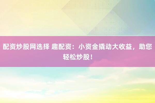 配资炒股网选择 趣配资：小资金撬动大收益，助您轻松炒股！