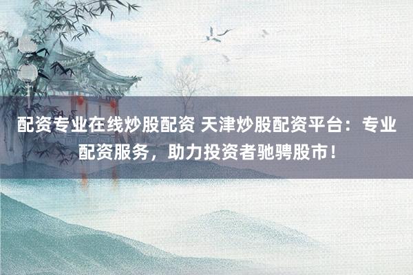 配资专业在线炒股配资 天津炒股配资平台：专业配资服务，助力投资者驰骋股市！