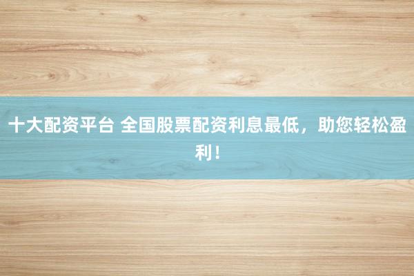 十大配资平台 全国股票配资利息最低，助您轻松盈利！