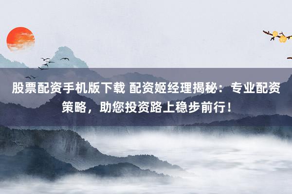 股票配资手机版下载 配资姬经理揭秘：专业配资策略，助您投资路上稳步前行！