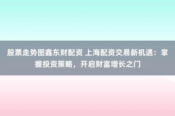 股票走势图鑫东财配资 上海配资交易新机遇：掌握投资策略，开启财富增长之门