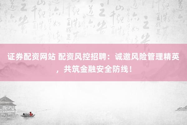 证券配资网站 配资风控招聘：诚邀风险管理精英，共筑金融安全防线！