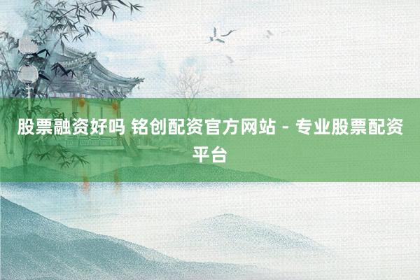 股票融资好吗 铭创配资官方网站 - 专业股票配资平台