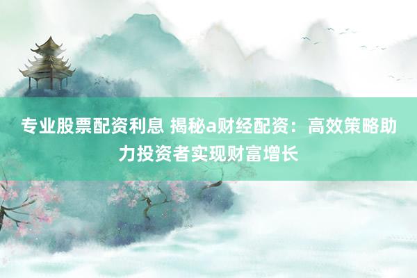 专业股票配资利息 揭秘a财经配资：高效策略助力投资者实现财富增长
