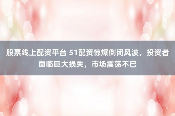 股票线上配资平台 51配资惊爆倒闭风波，投资者面临巨大损失，市场震荡不已
