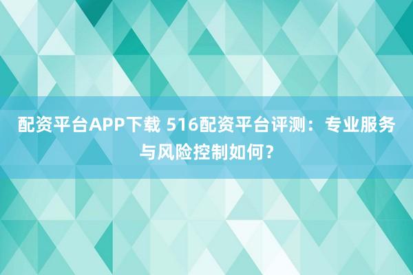 配资平台APP下载 516配资平台评测：专业服务与风险控制如何？