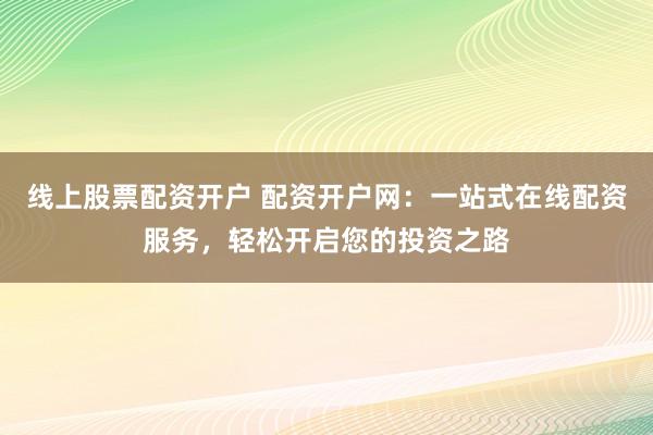 线上股票配资开户 配资开户网：一站式在线配资服务，轻松开启您的投资之路