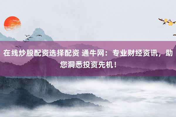 在线炒股配资选择配资 通牛网：专业财经资讯，助您洞悉投资先机！