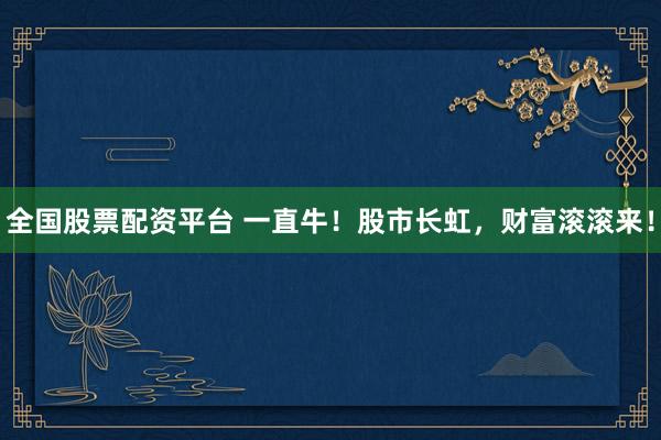 全国股票配资平台 一直牛！股市长虹，财富滚滚来！