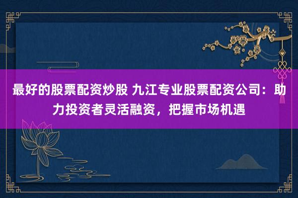 最好的股票配资炒股 九江专业股票配资公司：助力投资者灵活融资，把握市场机遇