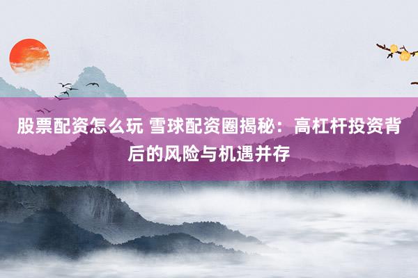 股票配资怎么玩 雪球配资圈揭秘：高杠杆投资背后的风险与机遇并存