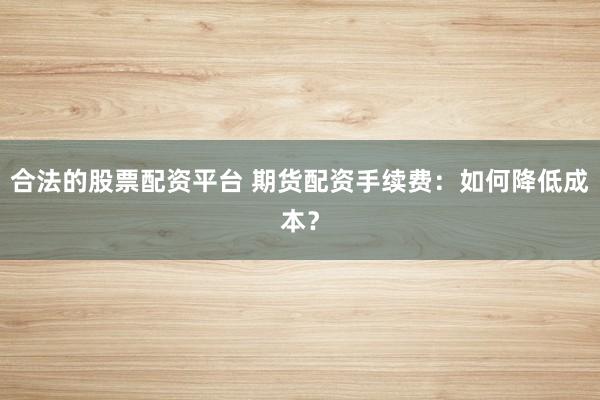 合法的股票配资平台 期货配资手续费：如何降低成本？