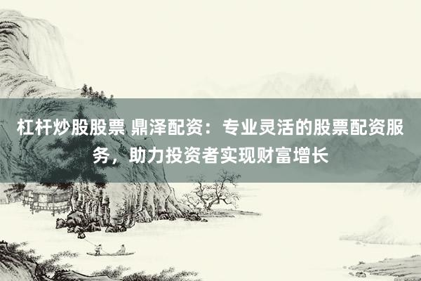 杠杆炒股股票 鼎泽配资：专业灵活的股票配资服务，助力投资者实现财富增长