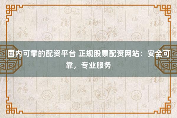国内可靠的配资平台 正规股票配资网站：安全可靠，专业服务
