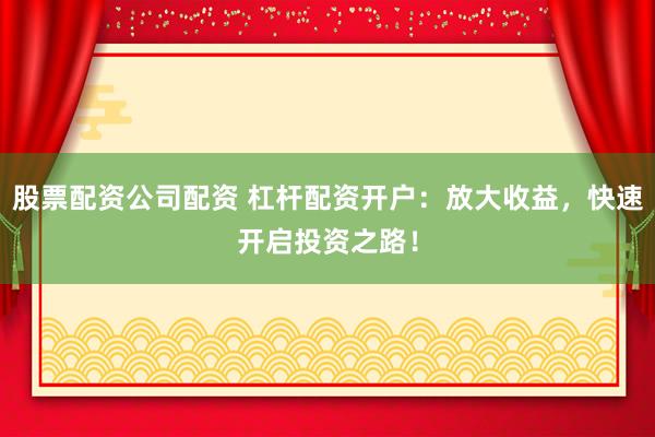 股票配资公司配资 杠杆配资开户：放大收益，快速开启投资之路！