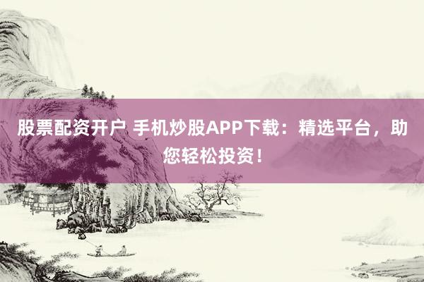 股票配资开户 手机炒股APP下载：精选平台，助您轻松投资！