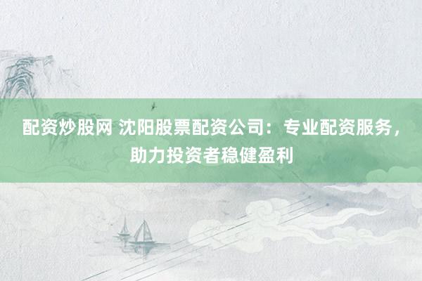 配资炒股网 沈阳股票配资公司：专业配资服务，助力投资者稳健盈利