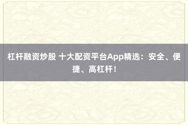 杠杆融资炒股 十大配资平台App精选：安全、便捷、高杠杆！