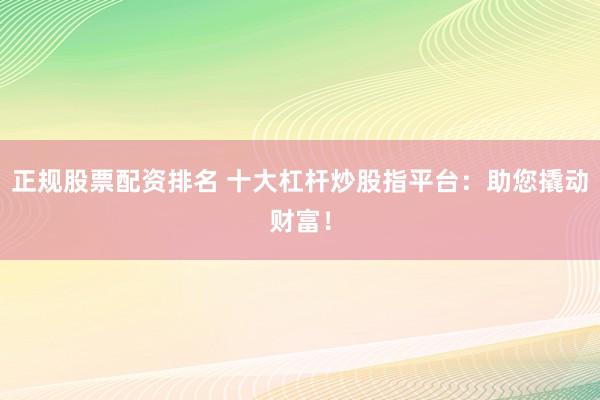正规股票配资排名 十大杠杆炒股指平台：助您撬动财富！