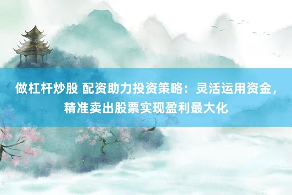 做杠杆炒股 配资助力投资策略：灵活运用资金，精准卖出股票实现盈利最大化