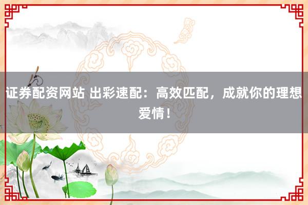 证券配资网站 出彩速配：高效匹配，成就你的理想爱情！