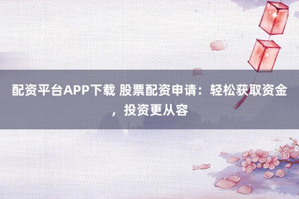配资平台APP下载 股票配资申请：轻松获取资金，投资更从容