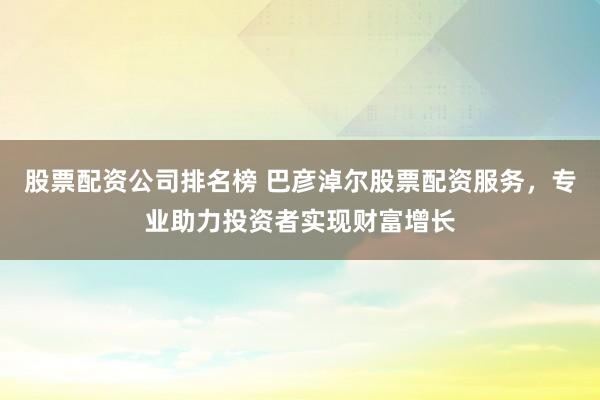 股票配资公司排名榜 巴彦淖尔股票配资服务，专业助力投资者实现财富增长