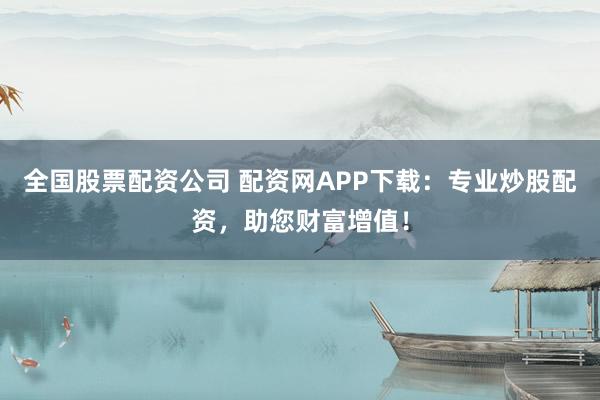 全国股票配资公司 配资网APP下载：专业炒股配资，助您财富增值！