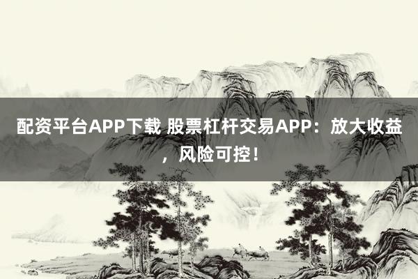 配资平台APP下载 股票杠杆交易APP：放大收益，风险可控！