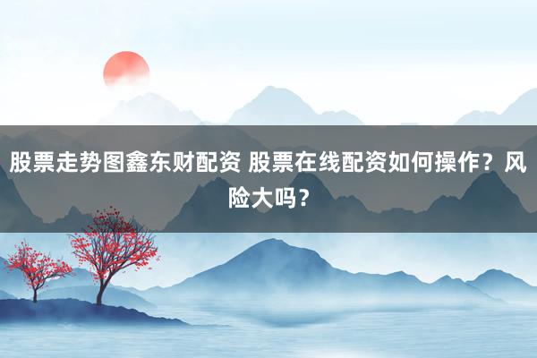 股票走势图鑫东财配资 股票在线配资如何操作？风险大吗？
