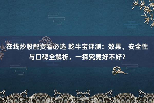 在线炒股配资看必选 乾牛宝评测：效果、安全性与口碑全解析，一探究竟好不好？