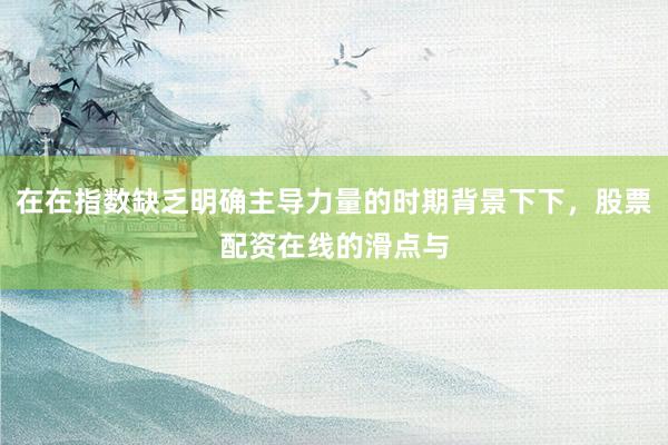 在在指数缺乏明确主导力量的时期背景下下，股票配资在线的滑点与