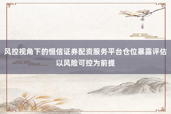 风控视角下的恒信证券配资服务平台仓位暴露评估以风险可控为前提