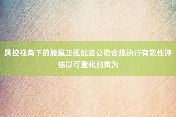 风控视角下的股票正规配资公司合规执行有效性评估以可量化约束为
