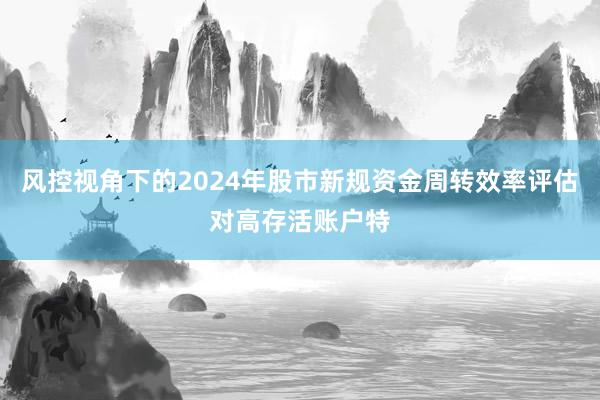 风控视角下的2024年股市新规资金周转效率评估对高存活账户特