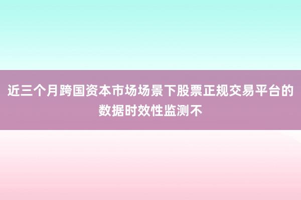 近三个月跨国资本市场场景下股票正规交易平台的数据时效性监测不