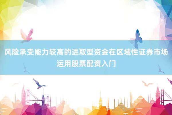 风险承受能力较高的进取型资金在区域性证券市场运用股票配资入门