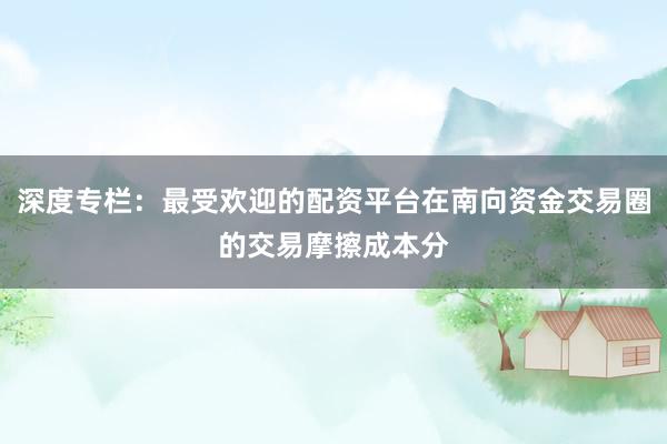 深度专栏：最受欢迎的配资平台在南向资金交易圈的交易摩擦成本分
