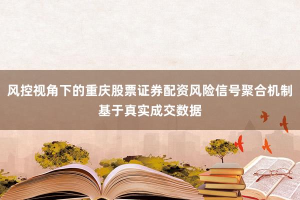 风控视角下的重庆股票证券配资风险信号聚合机制基于真实成交数据