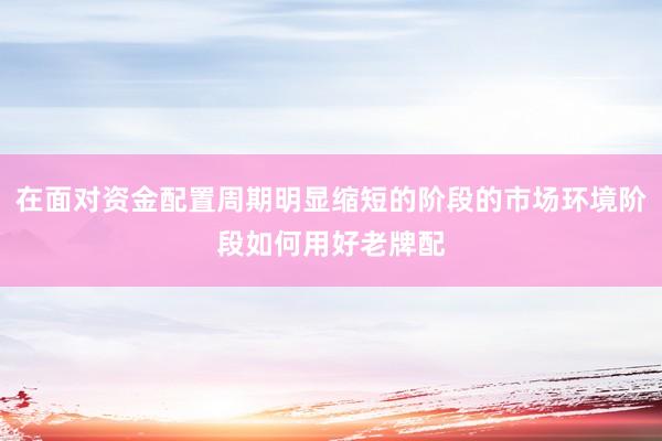 在面对资金配置周期明显缩短的阶段的市场环境阶段如何用好老牌配